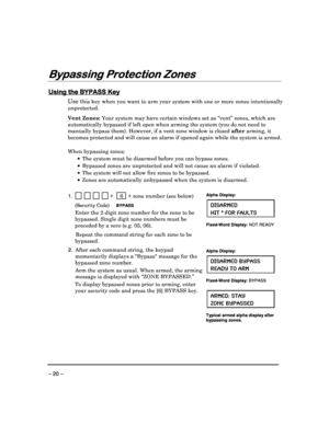 Page 20 
 
– 20 – 
Bypassing Protection Zones
Bypassing Protection Zones Bypassing Protection Zones
Bypassing Protection Zones 
  
 
 
Using the BYPASS Key
Using the BYPASS Key Using the BYPASS Key
Using the BYPASS Key 
  
 
Use this key when you want to arm your system with one o
r more zones intentionally 
unprotected.  
 
Vent Zones:  Your system may have certain windows set as “vent”  zones, which are 
automatically bypassed if left open when arming the  system (you do not need to 
manually bypass them)....