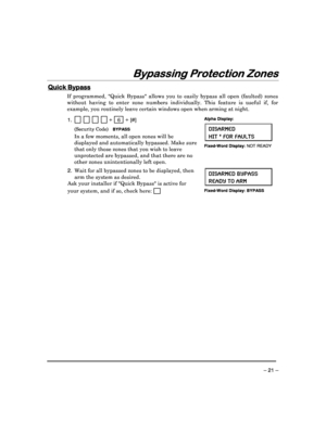 Page 21 
 
– 21 – 
Bypassing Protection Zones
Bypassing Protection Zones Bypassing Protection Zones
Bypassing Protection Zones 
  
 
 
Quic
Quic Quic
Quick Bypass
k Bypassk Bypass
k Bypass 
  
 
If  programmed,  Quick  Bypass  allows  you  to  easily 
bypass  all  open  (faulted)  zones 
without  having  to  enter  zone  numbers  individually.  This  feature  is  useful  if,  for 
example, you routinely leave certain windows open w hen arming at night. 
 
1.                 +   6  + [#] 
  (Security Code)...