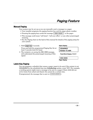 Page 29 
 
– 29 – 
Pag
Pag Pag
Paging Feature
ing Featureing Feature
ing Feature 
  
 
 
Manual Paging
Manual Paging Manual Paging
Manual Paging 
  
 
Your system may be set up so you can manually send 
a message to a pager. 
    Your installer programs the paging function key an d the pager phone number. 
    Pressing the paging keys sends the message 
  9 9 9 – 9 9 9 9   to the pager . 
 
  This message could mean “call home”, “call your off ice”, or any other prearranged 
meaning. 
    See the Paging...