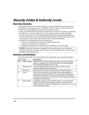 Page 30 
 
– 30 – 
Security Codes & Authority Levels
Security Codes & Authority Levels Security Codes & Authority Levels
Security Codes & Authority Levels 
  
 
 
About Security Codes
About Security Codes About Security Codes
About Security Codes 
  
 
Your installer assigned a master code that is used 
to perform all system functions. 
In addition, you can assign up to 15 different secu rity codes for use by other users. 
   Only the System Master can assign security codes t o users. 
   Users are identified...