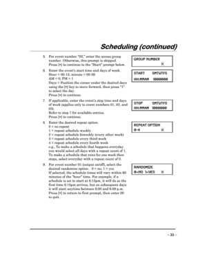 Page 33 
 
– 33 – 
Scheduling (continued)
Scheduling (continued) Scheduling (continued)
Scheduling (continued) 
  
 
 
   
5.  For event number “02,” enter the access group 
number. Otherwise, this prompt is skipped. 
  Press [ ] to continue to the “Start” prompt below.  GROUP NUMBER 
  X    
6.  Enter the event’s start time and days of week.  
  Hour = 00-12; minute = 00-59 
  AM = 0; PM = 1  
  Days = Position the cursor under the desired days 
using the [ ] key to move forward, then press “1” 
to select the...