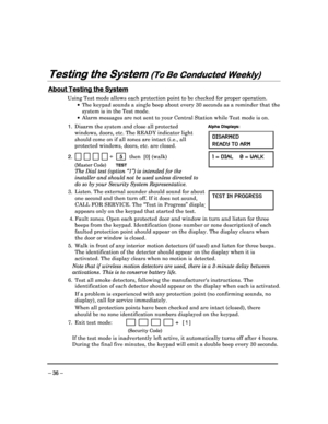 Page 36 
 
– 36 – 
Testing the System 
Testing the System  Testing the System 
Testing the System (To Be Conducted Weekly)
(To Be Conducted Weekly) (To Be Conducted Weekly)
(To Be Conducted Weekly) 
  
 
 
About Testing the System
About Testing the System About Testing the System
About Testing the System 
  
 
Using Test mode allows each protection point to be 
checked for proper operation.  
    The keypad sounds a single beep about every 30 sec onds as a reminder that the 
system is in the Test mode. 
  ...