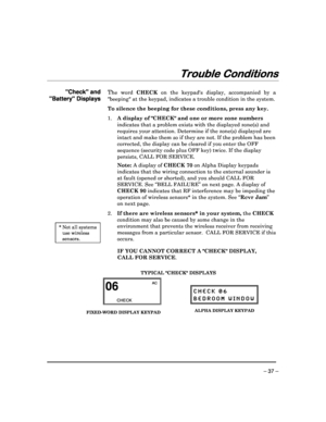 Page 37 
 
– 37 – 
Trouble Conditions
Trouble Conditions Trouble Conditions
Trouble Conditions 
  
 
 
Check and  
Battery Displays 
                                 
 * Not all systems 
use wireless 
sensors. 
The  word 
CHECK  on  the  keypads  display,  accompanied  by  a 
beeping at the keypad, indicates a trouble condit ion in the system. 
 
To silence the beeping for these conditions, press a ny key. 
1.  A display of CHECK and one or more zone numbers  
indicates that a problem exists with the displayed...