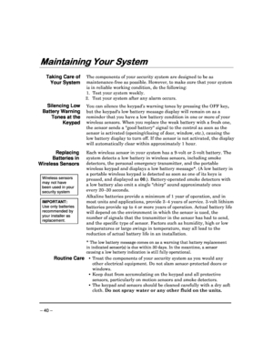 Page 40 
 
– 40 – 
Maintaining Your System
Maintaining Your System Maintaining Your System
Maintaining Your System 
  
 
 
Taking Care of 
Your System 
The components of your security system are designed
 to be as 
maintenance-free as possible. However, to make sure  that your system 
is in reliable working condition, do the following:  
1.  Test your system weekly
. 
 2.  Test your system after any alarm occurs.
  
Silencing Low 
Battery Warning 
Tones at the  Keypad 
You can silence the keypad’s warning tones...