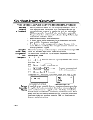 Page 42 
 
– 42 – 
Fire Alarm System (Continued) 
THIS SECTION APPLIES ONLY TO RESIDENTIAL SYSTEMS   
Manually 
Initiating 
a Fire Alarm 
1.  Should you become aware of a fire emergency before your smoke or 
heat detectors sense the problem, go to your neares t keypad and 
manually initiate an alarm by pressing the panic ke y assigned for 
FIRE emergency for 2 seconds. If a key pair has bee n assigned for 
fire, press both keys at the same time. See the  Using the Panic Keys 
section below for further details....