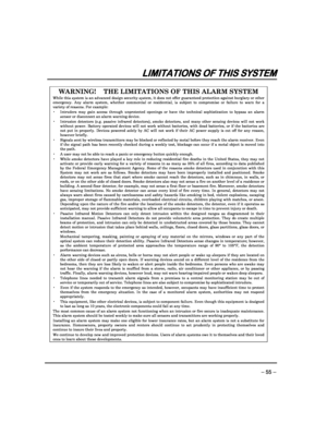 Page 55 
 
– 55 – 
LIMITATIONS OF THIS SYSTEM
LIMITATIONS OF THIS SYSTEM LIMITATIONS OF THIS SYSTEM
LIMITATIONS OF THIS SYSTEM 
  
 
 
  
 
WARNING!    THE LIMITATIONS OF THIS ALARM SYSTEM 
While this system is an advanced design security sy
stem, it does not offer guaranteed protection against burglary or other emergency.  Any  alarm  system,  whether  commercial  or  residential,  is  subject  to  compromise  or  failure  to  warn  for  a variety of reasons. For example:   Intruders  may  gain  access...
