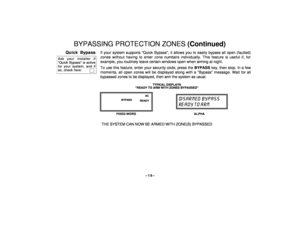 Page 15–15–
BYPASSING PROTECTION ZONES (Continued)
Quick Bypass
Ask your installer ifQuick Bypass is activefor your system, and ifso, check here:  
   
If your system supports Quick Bypass, it allows you to easily bypass all open (faulted)
zones without having to enter zone numbers individually. This feature is useful if, for
example, you routinely leave certain windows open when arming at night.
To use this feature, enter your security code, press the BYPASS key, then stop. In a few
moments, all open zones...