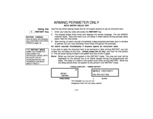 Page 17–17–
ARMING PERIMETER ONLY
WITH ENTRY DELAY OFF
Using the
 7 
 INSTANT Key
BEFORE ARMING,close all doors and windows(see 
CHECKING
 FOR
 OPEN
ZONES
 on page 13)
 THE INSTANT MODE ARMS THE PERIMETER (INCLUDING THE ENTRY/EXIT DOOR), WITH NO ENTRY DELAY. PERSONS WITHIN THE PREMISES CAN MOVE ABOUT FREELY
Use this key when staying inside and do not expect anyone to use an entry/exit door.
1 . Enter your security code and press the INSTANT key.
2 . The keypad beeps three times and displays the armed message....