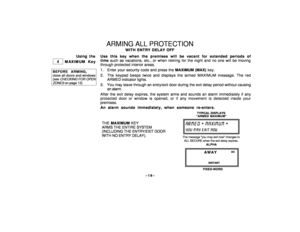 Page 19–19–
ARMING ALL PROTECTION
WITH ENTRY DELAY OFF
Using the
 
 4 
 MAXIMUM Key
BEFORE ARMING,close all doors and windows(see 
CHECKING
 FOR
 OPEN
ZONES
 on page 13)
Use this key when the premises will be vacant for extended periods of
time such as vacations, etc., or when retiring for the night and no one will be moving
through protected interior areas.
1 . Enter your security code and press the MAXIMUM (MAX) key.
2. The keypad beeps twice and displays the armed MAXIMUM message. The red
ARMED indicator...