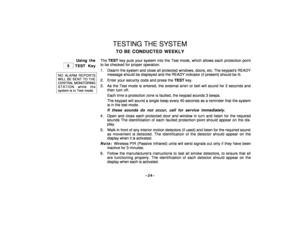 Page 24–24–
TESTING THE SYSTEMTO BE CONDUCTED WEEKLY
Using the
 
 5 
 TEST Key
NO ALARM REPORTSWILL BE SENT TO THECENTRAL MONITORINGSTATION while thesystem is in Test mode.
The TEST key puts your system into the Test mode, which allows each protection point
to be checked for proper operation.
1 . Disarm the system and close all protected windows, doors, etc. The keypads READY
message should be displayed and the READY indicator (if present) should be lit.
2 . Enter your security code and press the TEST key.
3 ....
