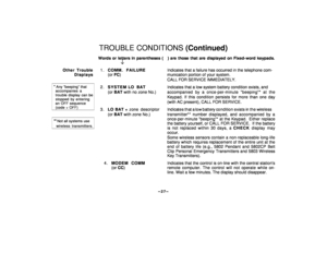 Page 27–27
–
TROUBLE CONDITIONS (Continued)Words or letters in parentheses (   ) are those that are displayed on Fixed-word keypads.
¯
Other Trouble
Displays
*
 Any “beeping” that  accompanies a  trouble display can be  stopped by entering  an OFF sequence  (code + OFF)**    Not all systems use    wireless transmitters.
1.COMM. FAILUREIndicates that a failure has occurred in the telephone com-
(or FC) munication portion of your system.
CALL FOR SERVICE IMMEDIATELY.
2.SYSTEM LO BATIndicates that a low system...