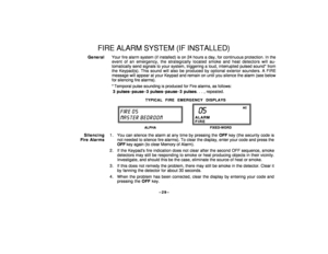 Page 29–29–
FIRE ALARM SYSTEM (IF INSTALLED)
GeneralYour fire alarm system (if installed) is on 24 hours a day, for continuous protection. In the
event of an emergency, the strategically located smoke and heat detectors will au-
tomatically send signals to your system, triggering a loud, interrupted pulsed sound* from
the Keypad(s). This sound will also be produced by optional exterior sounders. A FIRE
message will appear at your Keypad and remain on until you silence the alarm (see below
for silencing fire...