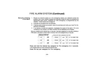 Page 30–30–
FIRE ALARM SYSTEM (Continued)
Manually Initiating
a Fire Alarm1 . Should you become aware of a fire emergency before your detectors sense the
problem, go to your nearest Keypad and manually initiate an alarm by pressing the
appropriate panic key(s), assigned for FIRE emergency (if programmed by the
installer).  Check below, and on page 23.
2 . Evacuate all occupants from the premises.
3 . If flames and/or smoke are present, leave the premises and notify your local Fire De-
partment immediately.
4 ....