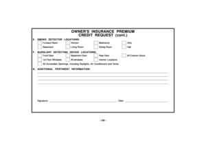 Page 38–38–
OWNERS INSURANCE PREMIUM
CREDIT REQUEST (cont.)
E . SMOKE DETECTOR LOCATIONS:
  
 Furnace Room    
 Kitchen    
 Bedrooms    
 Attic
  
 Basement    
 Living Room    
 Dining Room    
 Hall
F . BURGLARY DETECTING DEVICE LOCATIONS:
  
 Front Door    
 Basement Door     
 Rear Door    
 All Exterior Doors
  
 1st Floor Windows    
 All windows    
 Interior Locations
  
 All Accessible Openings, Including Skylights, Air Conditioners and Vents
G . ADDITIONAL PERTINENT INFORMATION:...
