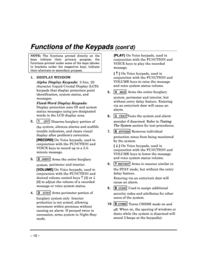 Page 12 
 
– 12 – 
Functions of the Keypads (cont’d)  
NOTE:  The  functions  printed  directly  on  the 
keys  indicate  their  primary  purpose;  the 
functions printed under some of the keys (shown 
in  brackets  under  the  respective  key),  indicate 
their alternate or secondary purpose. 
 
1.  DISPLAY WINDOW  
  Alpha Display Keypads:   2-line, 32-
character Liquid Crystal Display (LCD)  
keypads that display protection point 
identification, system status, and  
messages.  
  Fixed-Word Display Keypads:...