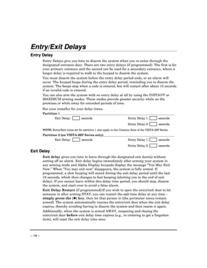Page 14 
 
– 14 – 
Entry/Exit Delays 
Entry Delay 
Entry Delays give you time to disarm the system whe n you re-enter through the 
designated entrance door. There are two entry delay s (if programmed). The first is for 
your primary entrance and the second can be used fo r a secondary entrance, where a 
longer delay is required to walk to the keypad to d isarm the system. 
 
You must disarm the system before the entry delay p eriod ends, or an alarm will 
occur. The keypad beeps during the entry delay peri od,...