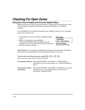 Page 16 
 
– 16 – 
Checking For Open Zones  
Using the [


] Key to Display and Announce System Status  
Before arming your system, all protected doors, windows and other protection zones 
must be closed or bypassed; otherwise the keypad wi ll display a Not Ready 
message.     
Use the READY  key to display all faulted zones, making it easier  for you to identify 
and secure any open zone. 
 
1.  Press [] (do not enter code first) to display faulted 
zones . 
2.  Secure or bypass the zones displayed. 
 The...