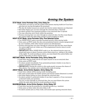 Page 17 
 
– 17 – 
Arming the System  
STAY Mode: Arms Perimeter Only, Entry Delay On 
  Used when you want to arm the system with persons  staying inside (or if you have 
pets that are moving throughout the premises). 
   The door & window sensors are armed, but interior  motion detectors are disarmed. 
   Exit delay begins (you can leave through the entry /exit door, if desired). 
   An alarm sounds if any protected window or non-ent ry/exit door is opened. 
   You may otherwise move freely within the...