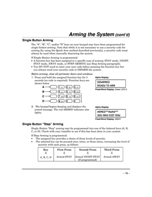 Page 19 
 
– 19 – 
Arming the System (cont’d) 
Single Button Arming 
The “A”, “B”, “C”, and/or “D” keys on your keypad may have been programmed for 
single-button arming. Note that while it is not nec essary to use a security code for 
arming (by using the Quick Arm method described pre viously), a security code must 
always be used when manually disarming the system. 
 
If Single-Button Arming is programmed:     A function key has been assigned to a specific typ e of arming: STAY mode, NIGHT-
STAY mode, AWAY...