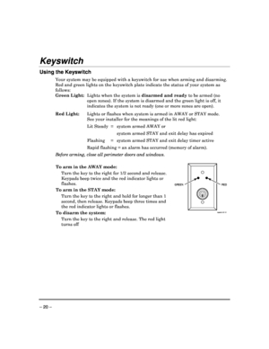 Page 20 
 
– 20 – 
Keyswitch 
 
Using the Keyswitch 
Your system may be equipped with a keyswitch for use when arming and disarming. 
Red and green lights on the keyswitch plate indicat e the status of your system as 
follows:  
Green Light:   Lights when the system is  disarmed and ready to be armed (no 
open zones). If the system is disarmed and the gree n light is off, it 
indicates the system is not ready (one or more zone s are open). 
Red Light:   Lights or flashes when system is armed in AWAY or  STAY...