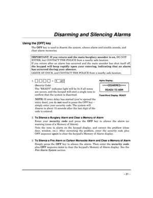 Page 21 
 
– 21 – 
Disarming and Silencing Alarms 
 
Using the [OFF] key 
The OFF  key is used to disarm the system, silence alarm an d trouble sounds, and 
clear alarm memories.    
IMPORTANT : If you return and the main burglary sounder is on,  DO NOT 
ENTER, but CONTACT THE POLICE from a nearby safe lo cation. 
If  you  return  after  an  alarm  has  occurred  and  the  main  sounder  has  shut  itself  off, 
the  keypad  will  beep  rapidly  upon  your  entering,  indicating  that  an  alarm 
has occurred...