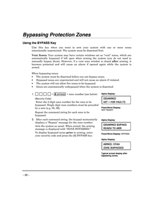 Page 22 
 
– 22 – 
Bypassing Protection Zones 
 
Using the BYPASS Key 
Use  this  key  when  you  want  to  arm  your  system  with  one  or  more  zones 
intentionally unprotected. The system must be disar med first. 
 
Vent  Zones:  Your  system  may  have  certain  windows  set  as  “vent”   zones,  which  are 
automatically  bypassed  if  left  open  when  arming  the   system  (you  do  not  need  to 
manually  bypass  them).  However,  if  a  vent  zone  wind ow  is  closed after  arming,  it 
becomes...