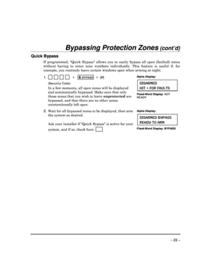 Page 23 
 
– 23 – 
Bypassing Protection Zones (cont’d)  
Quick Bypass 
If  programmed,  Quick  Bypass  allows  you  to  easily bypass  all  open  (faulted)  zones 
without  having  to  enter  zone  numbers  individually.  This  feature  is  useful  if,  for 
example, you routinely leave certain windows open w hen arming at night. 
 
1.                   +    6 BYPASS  +  [#] 
  (Security Code) 
  In a few moments, all open zones will be displayed  
and automatically bypassed.
 Make sure that only 
those zones...