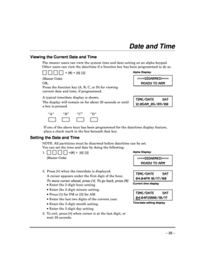 Page 25 
 
– 25 – 
Date and Time 
 
Viewing the Current Date and Time 
The master users can view the system time and date setting on an alpha keypad. 
Other users can view the date/time if a function ke y has been programmed to do so. 
 
                + [#] + [6] [3] 
(Master Code) 
OR,   
Press the function key (A, B, C, or D) for viewing  
current date and time, if programmed.
 
Alpha Display: 
 DISARMED  
READY TO ARM 
  
   
A typical time/date display is shown.  
The display will remain on for about 30...