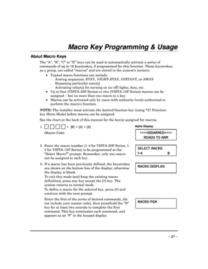 Page 27 
 
– 27 – 
Macro Key Programming & Usage 
 
About Macro Keys 
The “A”, “B”, “C” or “D” keys can be used to automatically activate a series of 
commands of up to 16 keystrokes, if programmed for  this function. These keystrokes, 
as a group, are called “macros” and are stored in t he systems memory.  
    Typical macro functions can include: 
    -  Arming sequences: STAY, NIGHT-STAY, INSTANT, or  AWAY 
    -  Bypassing particular zone(s)  
    -  Activating relay(s) for turning on (or off) lig hts,...