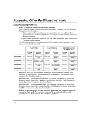 Page 34 
 
– 34 – 
Accessing Other Partitions (VISTA-20P)  
 
About Accessing Partitions 
(GOTO Command and Multi-Partition Arming)  
Each keypad is assigned a default partition for display purposes, and will show only 
that partitions information.       If the user is authorized, a keypad in one partiti on can be used to perform 
system functions in the other partition by using th e GOTO  command. Refer to 
the GOTO section. 
    If the user is authorized, that user can arm other  partitions. Refer to the...