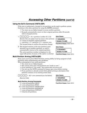 Page 35 
 
– 35 – 
Accessing Other Partitions (cont’d) 
 
Using the GoTo Command (VISTA-20P) 
If the user is authorized, a keypad in one partition can be used to perform system 
functions in the other partition by using the  GOTO command. 
    You must use an Alpha keypad to access another par tition. 
    Keypads automatically return to their original par tition after 30 seconds 
with no keypad activity. 
 
1.                  +  [ ] + partition number (0,1,2,3) 
 (Security Code; only applies if user has...