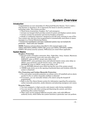 Page 5 
 
– 5 – 
System Overview 
Introduction 
Congratulations on your ownership of a Honeywell Security System. Youve made a 
wise decision in choosing it, for it represents the  latest in security protection 
technology today. This system provides:       Three forms of protection: burglary, fire* and eme rgency 
    At least one keypad which provides control of syst em and displays system status 
    Various sensors for perimeter and interior burglar y protection 
    Smoke or combustion detectors*...