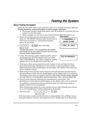 Page 41 
 
– 41 – 
Testing the System 
About Testing the System 
Using  the  Test  mode  allows  each  protection  point  to  be  checked  for  proper  operation. 
Testing should be conducted weekly to ensure proper operation . 
    The keypad sounds a single beep about every 30 sec onds as a reminder that the 
system is in the Test mode. 
    Alarm messages are not sent to your Central Statio n while Test mode is on.
 
1.  Disarm the system and close all protected windows,  
doors, etc. The READY indicator...