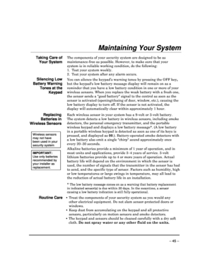 Page 45 
 
– 45 – 
Maintaining Your System 
 
Taking Care of 
Your System 
The components of your security system are designed to be as 
maintenance-free as possible. However, to make sure  that your 
system is in reliable working condition, do the fol lowing: 
1.  Test your system weekly
. 
2.  Test your system after any alarm occurs.
  
Silencing Low 
Battery Warning 
Tones at the  Keypad 
You can silence the keypad’s warning tones by press ing the OFF key, 
but the keypads low battery message display will r...