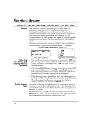 Page 46 
 
– 46 – 
Fire Alarm System 
 
THIS SECTION APPLIES ONLY TO RESIDENTIAL SYSTEMS   
General Your fire alarm system (if installed) is on 24 hours a day, for 
continuous protection. In the event of an emergency , the 
strategically located smoke and heat detectors will  sound their 
alarms and automatically send signals to your syste m, triggering a 
loud, interrupted pulsed sound* from the Keypad(s)  and any 
external sounders. A FIRE message will appear at yo ur Keypad and 
remain on until you silence...