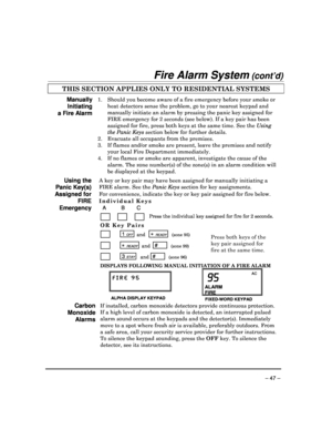 Page 47 
 
– 47 – 
Fire Alarm System (cont’d) 
THIS SECTION APPLIES ONLY TO RESIDENTIAL SYSTEMS   
Manually 
Initiating 
a Fire Alarm 
1.  Should you become aware of a fire emergency before your smoke or 
heat detectors sense the problem, go to your neares t keypad and 
manually initiate an alarm by pressing the panic ke y assigned for 
FIRE emergency for 2 seconds (see below). If a key  pair has been 
assigned for fire, press both keys at the same time . See the Using 
the Panic Keys  section below for further...