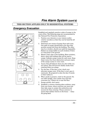 Page 49 
 
– 49 – 
Fire Alarm System (cont’d) 
THIS SECTION APPLIES ONLY TO RESIDENTIAL SYSTEMS  
 
Emergency Evacuation 
 
   
•
FRONT
•
BA CK
•
BA
TH
BEDR OOMKITCHEN
BACK DOOR
1   FLOORST
BEDR OOM
2    FLOORND
BATHBEDR OOMPORCH
CLOSET
BEDR
OOM BEDR
OOM
 Establish and regularly practice a plan of escape i
n the 
event of fire. The following steps are recommended  by 
the National Fire Protection Association: 
1.  Position your detector or your interior and/or  exterior sounders so that they can be heard by all...
