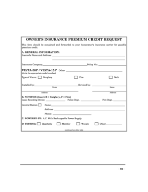 Page 59 
 
– 59 – 
    
OWNER’S INSURANCE PREMIUM CREDIT REQUEST  
This  form  should  be  completed  and  forwarded  to  your  homeowner’s  insurance  carrier  for  possible 
premium credit.  
A. GENERAL INFORMATION: 
Insured’s Name and Address:    
     
Insurance Company: Policy No.:   
 
VISTA-20P / VISTA-15P  Other   ___________________________________________ ________  
(circle the appropriate model number) 
Type of Alarm:         Burglary       Fire       Both 
  
Installed by: Serviced by:     Name...