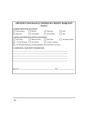 Page 60 
 
– 60 –    
OWNER’S INSURANCE PREMIUM CREDIT REQUEST 
(cont.) 
 
E. SMOKE DETECTOR LOCATIONS
 
      Furnace Room       Kitchen         Bedrooms         Attic  
      Basement           Living Room        Dining Room         Hall  
 
F. BURGLARY DETECTING DEVICE LOCATIONS:  
      Front Door          Basement Door         Rear Door         All Exterior Doors 
       1st Floor Windows        All windows         Interior  locations 
       All Accessible Openings, Including Skylights, Air Conditioners...