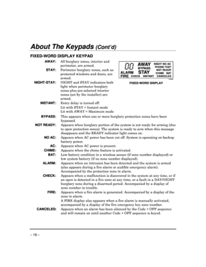 Page 10 
 
– 10 – 
About The Keypads (Cont’d) 
 
FIXED-WORD DISPLAY KEYPAD 
 AWAY:   All burglary zones, interior and 
perimeter, are armed. 
  STAY:  Perimeter burglary zones, such as  
protected windows and doors, are  
armed. 
NIGHT-STAY:   NIGHT and STAY indicators both  
light when perimeter burglary  
zones plus pre-selected interior 
zones (set by the installer) are 
armed. 
  INSTANT:   Entry delay is turned off:  
    Lit with STAY = Instant mode   Lit with AWAY = Maximum mode  
 
ALARM FIRE
AWAY...
