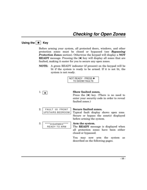 Page 15- 15 -
Checking for Open Zones
Using the   Q   Key
Before arming your system, all protected doors, windows, and other
protection zones must be closed or bypassed (see Bypassing
Protection Zones
 section). Otherwise the keypad will display a 
NOT
READY message. Pressing the [
Q]
 key will display all zones that are
faulted, making it easier for you to secure any open zones.
NOTE:A green READY indicator (if present) on the keypad will be
lit if the system is ready to be armed. If it is not lit, the
system...
