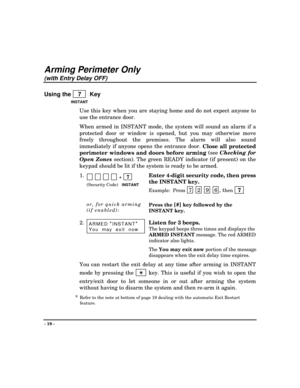 Page 18- 18 -
Arming Perimeter Only
(with Entry Delay OFF)
Using the    7    Key
INSTANT
Use this key when you are staying home and do not expect anyone to
use the entrance door.
When armed in INSTANT mode, the system will sound an alarm if a
protected door or window is opened, but you may otherwise move
freely throughout the premises. The alarm will also sound
immediately if anyone opens the entrance door. 
Close all protected
perimeter windows and doors before arming (see Checking for
Open Zones
 section)....