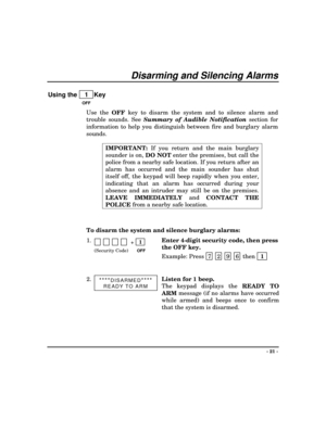 Page 21- 21 -
Disarming and Silencing Alarms
Using the    1  Key
OFF
Use the 
OFF key to disarm the system and to silence alarm and
trouble sounds. See Summary of Audible Notification
 section for
information to help you distinguish between fire and burglary alarm
sounds.
IMPORTANT: If you return and the main burglary
sounder is on, 
DO NOT enter the premises, but call the
police from a nearby safe location. If you return after an
alarm has occurred and the main sounder has shut
itself off, the keypad will beep...