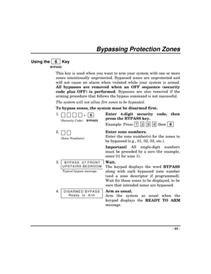 Page 23- 23 -
Bypassing Protection Zones
Using the    6   Key
BYPASS
This key is used when you want to arm your system with one or more
zones intentionally unprotected. Bypassed zones are unprotected and
will not cause an alarm when violated while your system is armed.
All bypasses are removed when an OFF sequence (security
code plus OFF) is performed. Bypasses are also removed if the
arming procedure that follows the bypass command is not successful.
The system will not allow fire zones to be bypassed.
To...