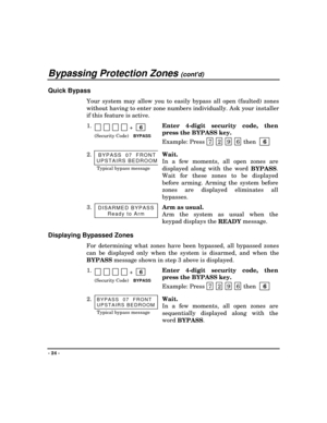 Page 24Bypassing Protection Zones (contd)
- 24 -
Quick Bypass
Your system may allow you to easily bypass all open (faulted) zones
without having to enter zone numbers individually. Ask your installer
if this feature is active.
1.            +    6
 
(Security Code)BYPASS
Enter 4-digit security code, then
press the BYPASS key.
Example: Press  7
 2 9 6 then  
 6
 
2.BYPASS  07  FRONT
UPSTAIRS BEDROOM
Typical bypass message
Wait.
In a few moments, all open zones are
displayed along with the word 
BYPASS.
Wait for...
