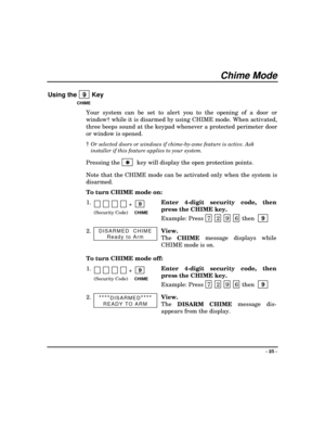 Page 25- 25 -
Chime Mode
Using the   9  Key
CHIME
Your system can be set to alert you to the opening of a door or
window† while it is disarmed by using CHIME mode. When activated,
three beeps sound at the keypad whenever a protected perimeter door
or window is opened.
†
Or selected doors or windows if chime-by-zone feature is active. Ask
installer if this feature applies to your system.
Pressing the 
 Q
   key will display the open protection points.
Note that the CHIME mode can be activated only when the...