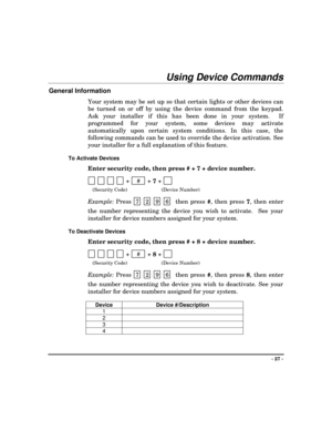 Page 27- 27 -
Using Device Commands
General Information
Your system may be set up so that certain lights or other devices can
be turned on or off by using the device command from the keypad.
Ask your installer if this has been done in your system.  If
programmed for your system, some devices may activate
automatically upon certain system conditions. In this case, the
following commands can be used to override the device activation. See
your installer for a full explanation of this feature.
To Activate Devices...