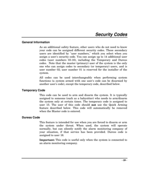 Page 29- 29 -
Security Codes
General Information
As an additional safety feature, other users who do not need to know
your code can be assigned different security codes. These secondary
users are identified by user numbers, which you select when you
assign a users security code. You can assign up to 14 additional user
codes (user numbers 03-16), including the Temporary and Duress
codes.  Note that the master (primary) user of the system is the only
one who can assign codes to secondary (or temporary) users, and...