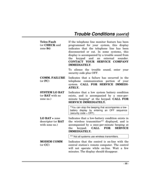 Page 35Trouble Conditions (contd)
- 35 -
Telco Fault
(or
 CHECK and
zone
 94)If the telephone line monitor feature has been
programmed for your system, this display
indicates that the telephone line has been
disconnected or cut. In some systems, this
display is accompanied by a trouble sound from
the keypad and an external sounder.
CONTACT YOUR SERVICE COMPANY
IMMEDIATELY.
To silence the trouble sound, enter your
security code plus OFF.
COMM. FAILURE
(or 
FC)
Indicates that a failure has occurred in the...