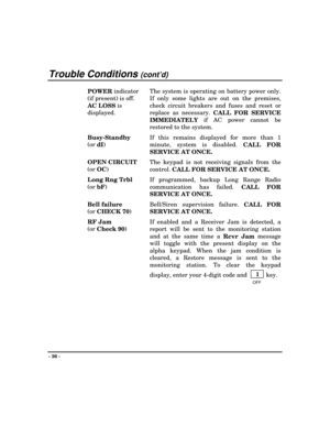 Page 36Trouble Conditions (cont’d)
- 36 -
POWER indicator
(if present) is off.
AC LOSS is
displayed.The system is operating on battery power only.
If only some lights are out on the premises,
check circuit breakers and fuses and reset or
replace as necessary. 
CALL FOR SERVICE
IMMEDIATELY if AC power cannot be
restored to the system.
Busy-Standby
(or 
dI)
If this remains displayed for more than 1
minute, system is disabled. 
CALL FOR
SERVICE AT ONCE.
OPEN CIRCUIT
(or 
OC)
The keypad is not receiving signals...